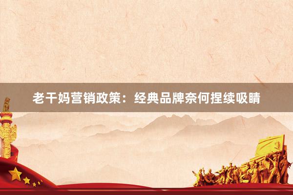 老干妈营销政策：经典品牌奈何捏续吸睛